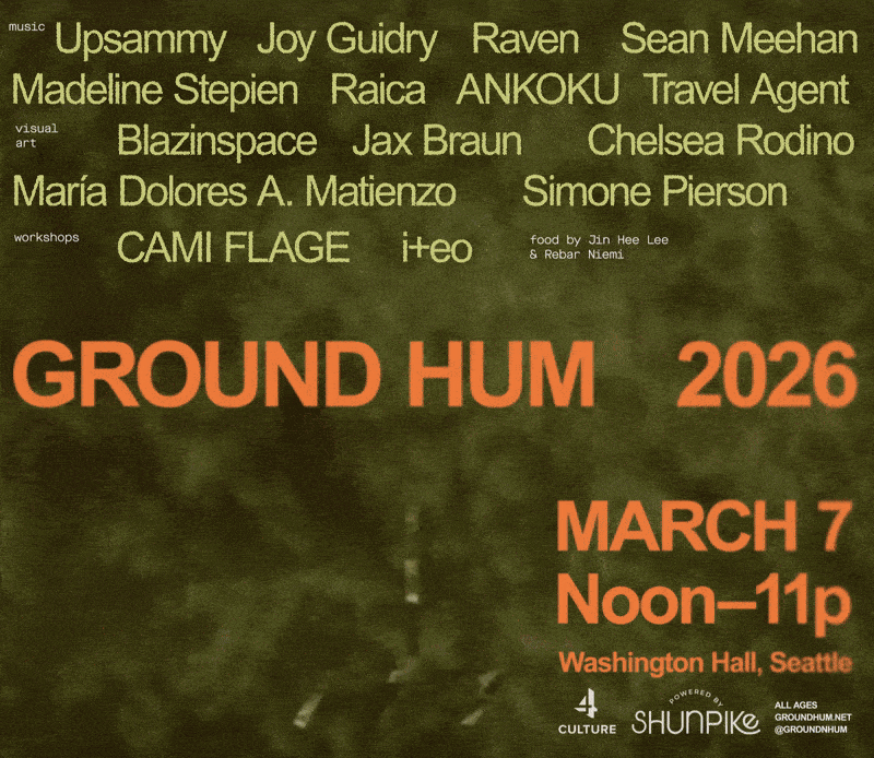 GROUND HUM 2026
March 7 Noon to 11pm
Washington Hall, Seattle
music
Upsammy
Joy Guidry
Raven
Raven
Sean Meehan
Madeline Stepien
Raica
ANKOKU
Travel Agent
visual art
Blazinspace
Jax Braun
María Dolores A. Matienzo
Simone Pierson
workshops
CAMI FLAGE
i+eo
food by Jin & Rebar